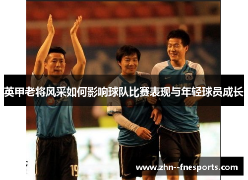 英甲老将风采如何影响球队比赛表现与年轻球员成长 英甲老将风采如何影响球队比赛表现与年轻球员成长