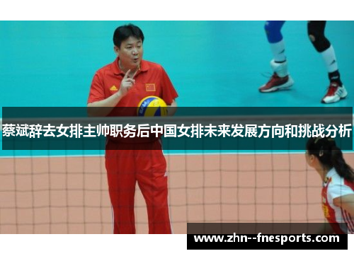 蔡斌辞去女排主帅职务后中国女排未来发展方向和挑战分析