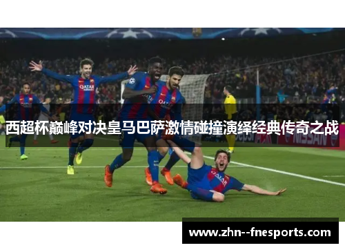 西超杯巅峰对决皇马巴萨激情碰撞演绎经典传奇之战 西超杯巅峰对决皇马巴萨激情碰撞演绎经典传奇之战