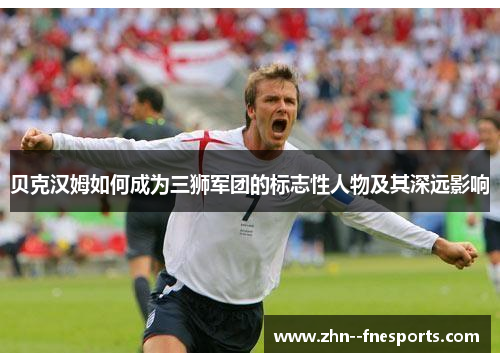 贝克汉姆如何成为三狮军团的标志性人物及其深远影响 贝克汉姆如何成为三狮军团的标志性人物及其深远影响