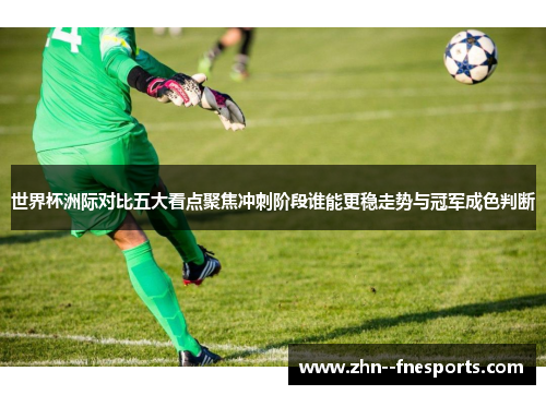 世界杯洲际对比五大看点聚焦冲刺阶段谁能更稳走势与冠军成色判断