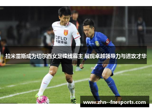 拉米雷斯成为切尔西女足锋线霸主 展现卓越领导力与进攻才华