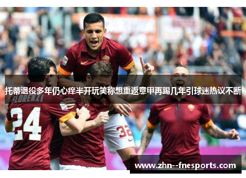 托蒂退役多年仍心痒半开玩笑称想重返意甲再踢几年引球迷热议不断