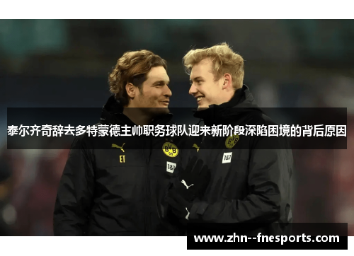 泰尔齐奇辞去多特蒙德主帅职务球队迎来新阶段深陷困境的背后原因 泰尔齐奇辞去多特蒙德主帅职务球队迎来新阶段深陷困境的背后原因