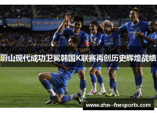 蔚山现代成功卫冕韩国K联赛再创历史辉煌战绩 蔚山现代成功卫冕韩国K联赛再创历史辉煌战绩